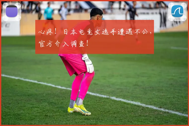 心疼！日本电竞女选手遭遇不公，官方介入调查！