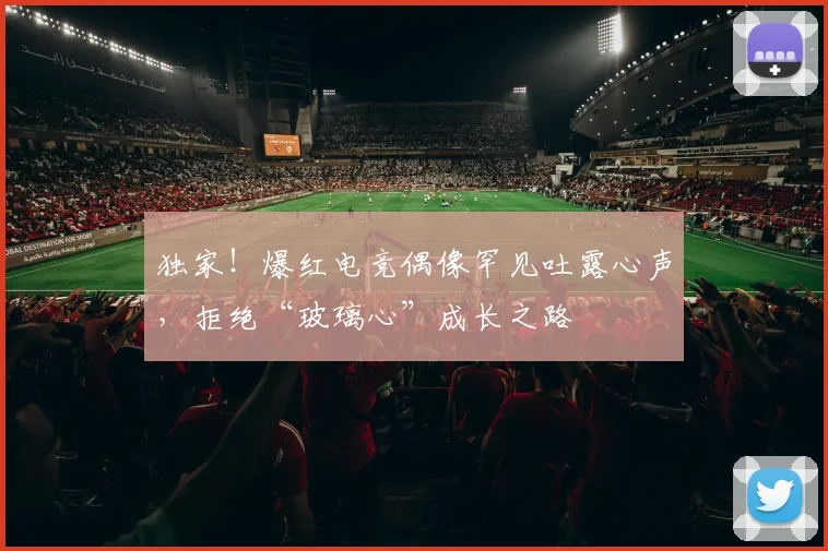 独家！爆红电竞偶像罕见吐露心声，拒绝“玻璃心”成长之路