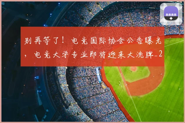 别再等了！电竞国际协会公告曝光，电竞大学专业即将迎来大洗牌_20260526073212