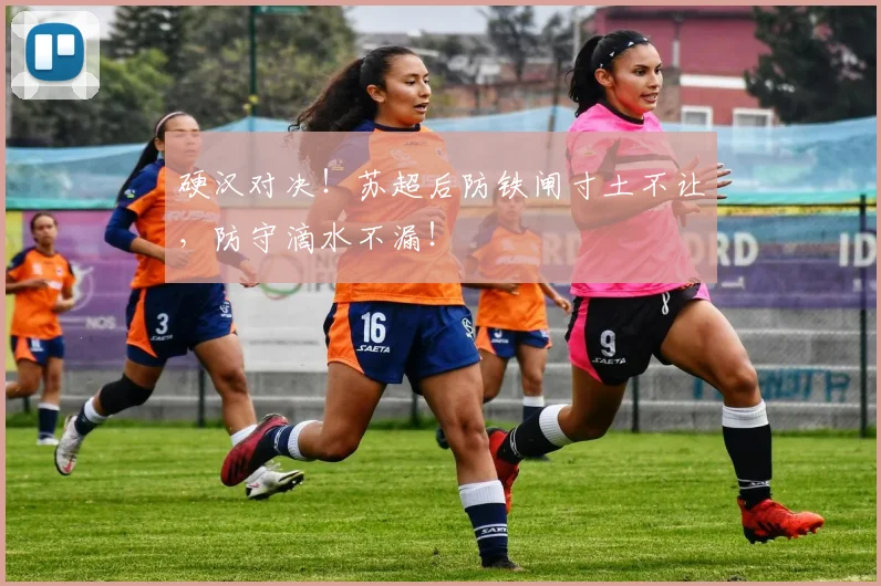 硬汉对决！苏超后防铁闸寸土不让，防守滴水不漏！