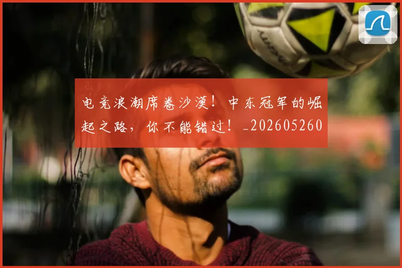 电竞浪潮席卷沙漠！中东冠军的崛起之路，你不能错过！_20260526085949