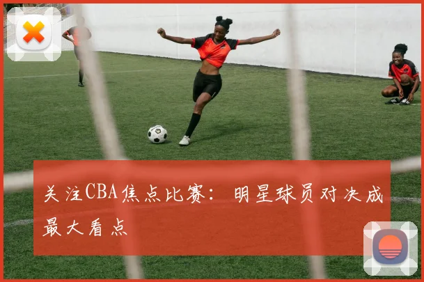 关注CBA焦点比赛:明星球员对决成最大看点