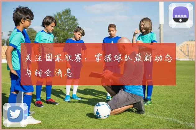 关注国家联赛，掌握球队最新动态与转会消息