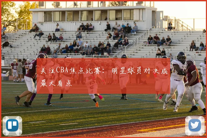 关注CBA焦点比赛：明星球员对决成最大看点