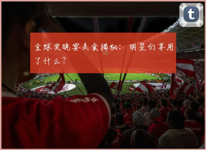 金球奖晚宴美食揭秘：明星们享用了什么？