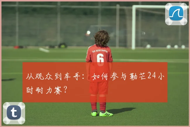 从观众到车手:如何参与勒芒24小时耐力赛?