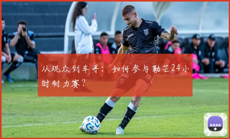 从观众到车手：如何参与勒芒24小时耐力赛？